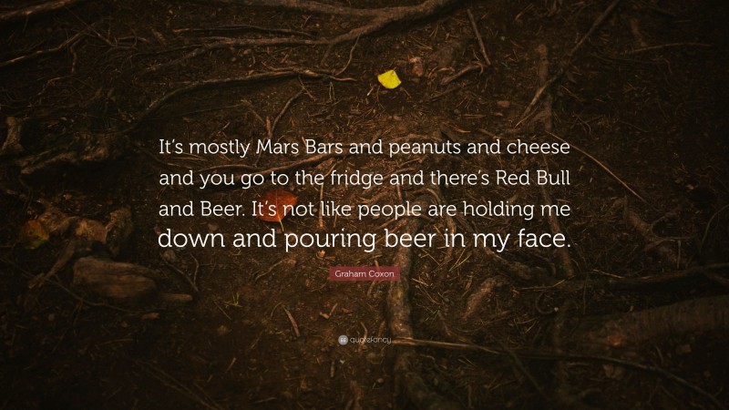 Graham Coxon Quote: “It’s mostly Mars Bars and peanuts and cheese and you go to the fridge and there’s Red Bull and Beer. It’s not like people are holding me down and pouring beer in my face.”