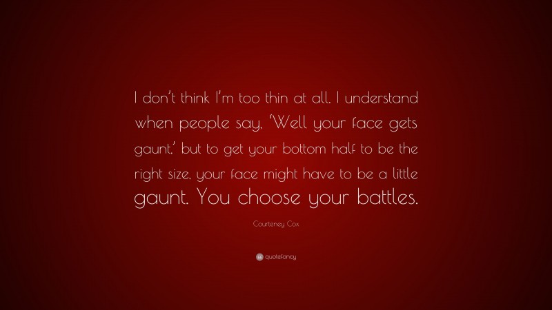 Courteney Cox Quote: “I don’t think I’m too thin at all. I understand when people say, ‘Well your face gets gaunt,’ but to get your bottom half to be the right size, your face might have to be a little gaunt. You choose your battles.”
