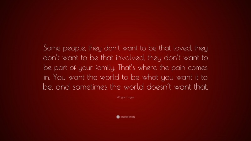 Wayne Coyne Quote: “Some people, they don’t want to be that loved, they don’t want to be that involved, they don’t want to be part of your family. That’s where the pain comes in. You want the world to be what you want it to be, and sometimes the world doesn’t want that.”