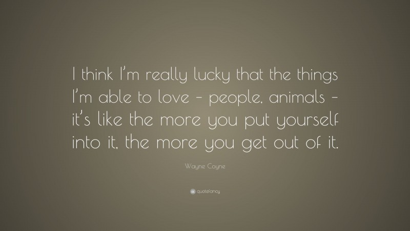 Wayne Coyne Quote: “I think I’m really lucky that the things I’m able to love – people, animals – it’s like the more you put yourself into it, the more you get out of it.”