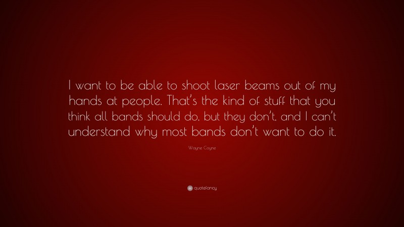 Wayne Coyne Quote: “I want to be able to shoot laser beams out of my hands at people. That’s the kind of stuff that you think all bands should do, but they don’t, and I can’t understand why most bands don’t want to do it.”