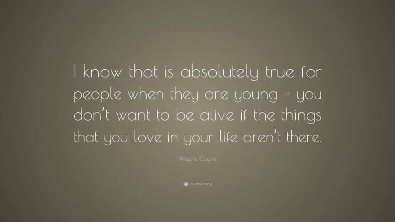 Wayne Coyne Quote: “I know that is absolutely true for people when they are young – you don’t want to be alive if the things that you love in your life aren’t there.”