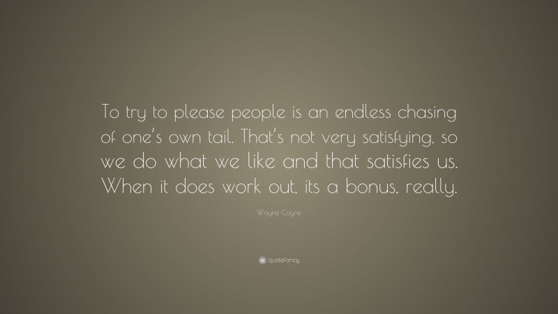 Wayne Coyne Quote: “To try to please people is an endless chasing of one’s own tail. That’s not very satisfying, so we do what we like and that satisfies us. When it does work out, its a bonus, really.”