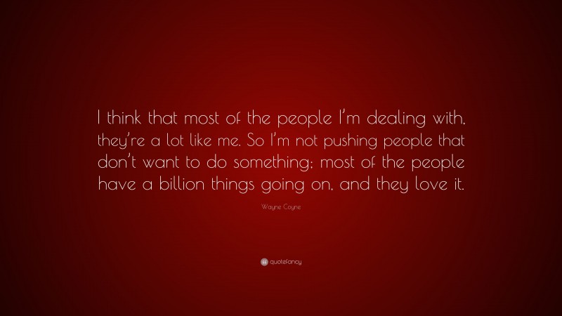 Wayne Coyne Quote: “I think that most of the people I’m dealing with, they’re a lot like me. So I’m not pushing people that don’t want to do something; most of the people have a billion things going on, and they love it.”