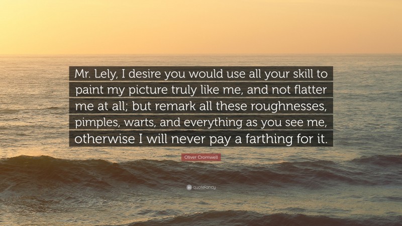 Oliver Cromwell Quote: “Mr. Lely, I desire you would use all your skill to paint my picture truly like me, and not flatter me at all; but remark all these roughnesses, pimples, warts, and everything as you see me, otherwise I will never pay a farthing for it.”