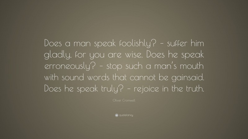 Oliver Cromwell Quote: “Does a man speak foolishly? – suffer him gladly, for you are wise. Does he speak erroneously? – stop such a man’s mouth with sound words that cannot be gainsaid. Does he speak truly? – rejoice in the truth.”