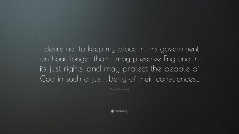Oliver Cromwell Quote: “I desire not to keep my place in this government an hour longer than I may preserve England in its just rights, and may protect the people of God in such a just liberty of their consciences...”