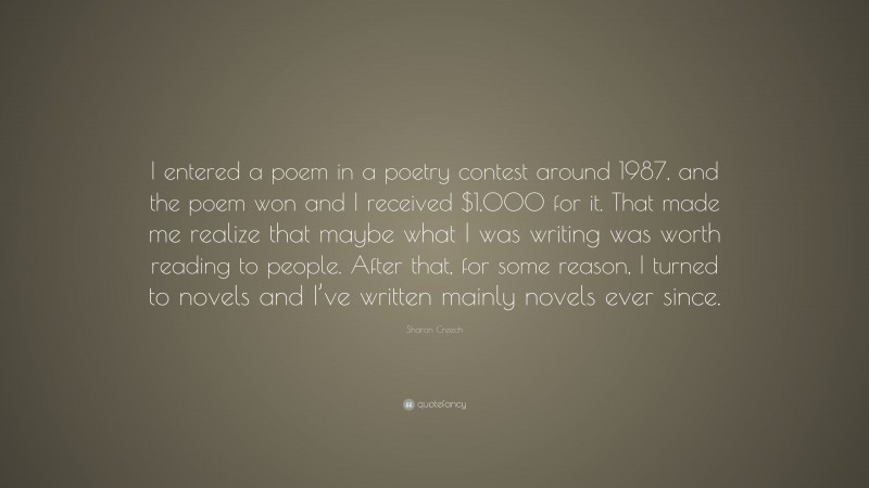 Sharon Creech Quote: “I entered a poem in a poetry contest around 1987, and the poem won and I received $1,000 for it. That made me realize that maybe what I was writing was worth reading to people. After that, for some reason, I turned to novels and I’ve written mainly novels ever since.”