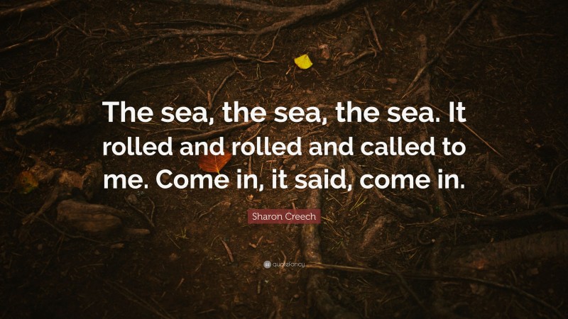 Sharon Creech Quote: “The sea, the sea, the sea. It rolled and rolled and called to me. Come in, it said, come in.”