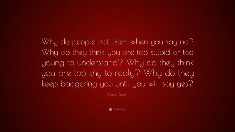 Sharon Creech Quote: “Why do people not listen when you say no? Why do they think you are too stupid or too young to understand? Why do they think you are too shy to reply? Why do they keep badgering you until you will say yes?”