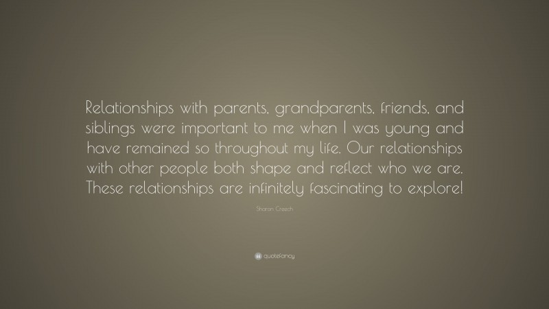 Sharon Creech Quote: “Relationships with parents, grandparents, friends, and siblings were important to me when I was young and have remained so throughout my life. Our relationships with other people both shape and reflect who we are. These relationships are infinitely fascinating to explore!”