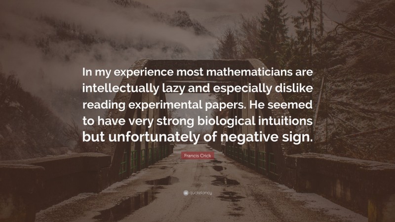 Francis Crick Quote: “In my experience most mathematicians are intellectually lazy and especially dislike reading experimental papers. He seemed to have very strong biological intuitions but unfortunately of negative sign.”
