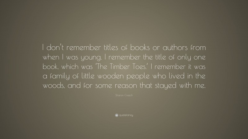 Sharon Creech Quote: “I don’t remember titles of books or authors from when I was young. I remember the title of only one book, which was ‘The Timber Toes.’ I remember it was a family of little wooden people who lived in the woods, and for some reason that stayed with me.”