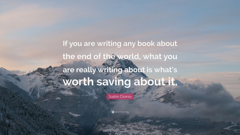Justin Cronin Quote: “If you are writing any book about the end of the world, what you are really writing about is what’s worth saving about it.”