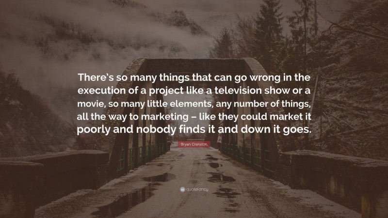 Bryan Cranston Quote: “There’s so many things that can go wrong in the execution of a project like a television show or a movie, so many little elements, any number of things, all the way to marketing – like they could market it poorly and nobody finds it and down it goes.”
