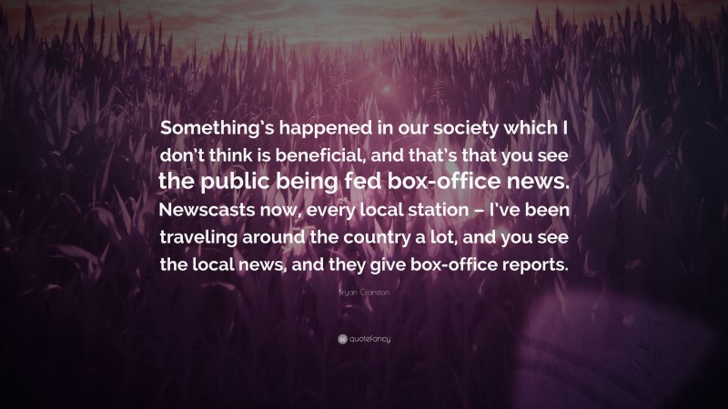 Bryan Cranston Quote: “Something’s happened in our society which I don’t think is beneficial, and that’s that you see the public being fed box-office news. Newscasts now, every local station – I’ve been traveling around the country a lot, and you see the local news, and they give box-office reports.”