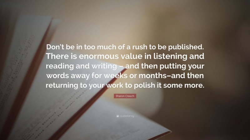 Sharon Creech Quote: “Don’t be in too much of a rush to be published. There is enormous value in listening and reading and writing – and then putting your words away for weeks or months–and then returning to your work to polish it some more.”