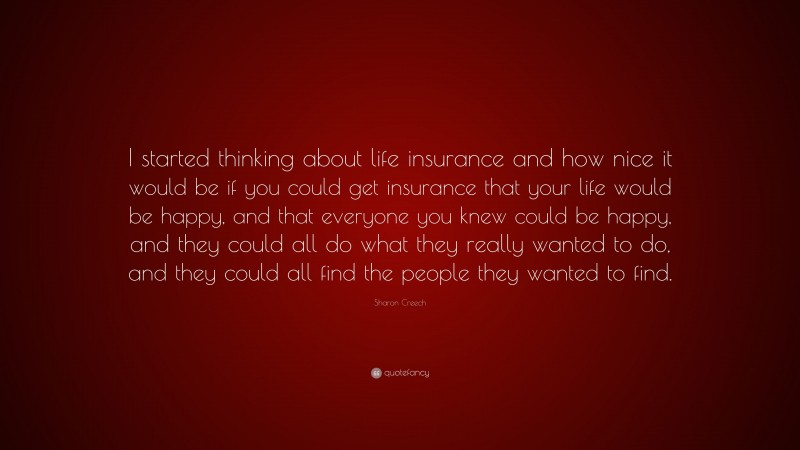 Sharon Creech Quote: “I started thinking about life insurance and how nice it would be if you could get insurance that your life would be happy, and that everyone you knew could be happy, and they could all do what they really wanted to do, and they could all find the people they wanted to find.”