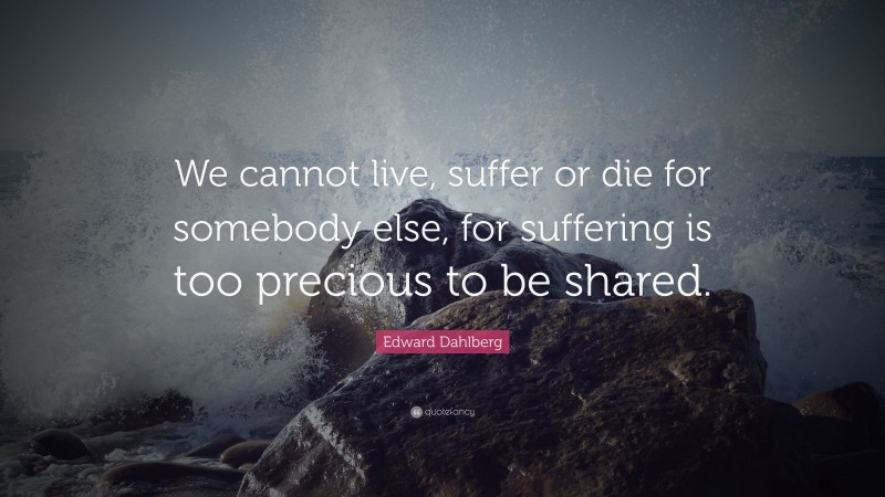 Edward Dahlberg Quote: “We cannot live, suffer or die for somebody else, for suffering is too precious to be shared.”