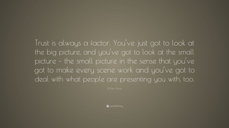 Willem Dafoe Quote: “Trust is always a factor. You’ve just got to look at the big picture, and you’ve got to look at the small picture – the small picture in the sense that you’ve got to make every scene work and you’ve got to deal with what people are presenting you with, too.”