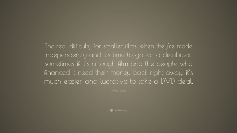 Willem Dafoe Quote: “The real difficulty for smaller films, when they’re made independently and it’s time to go for a distributor, sometimes if it’s a tough film and the people who financed it need their money back right away, it’s much easier and lucrative to take a DVD deal.”