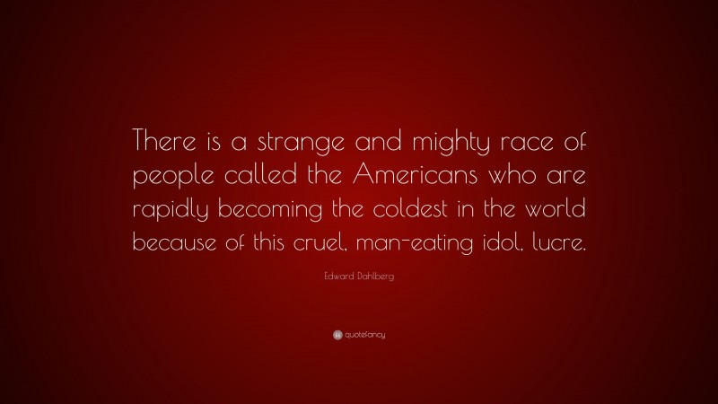Edward Dahlberg Quote: “There is a strange and mighty race of people called the Americans who are rapidly becoming the coldest in the world because of this cruel, man-eating idol, lucre.”