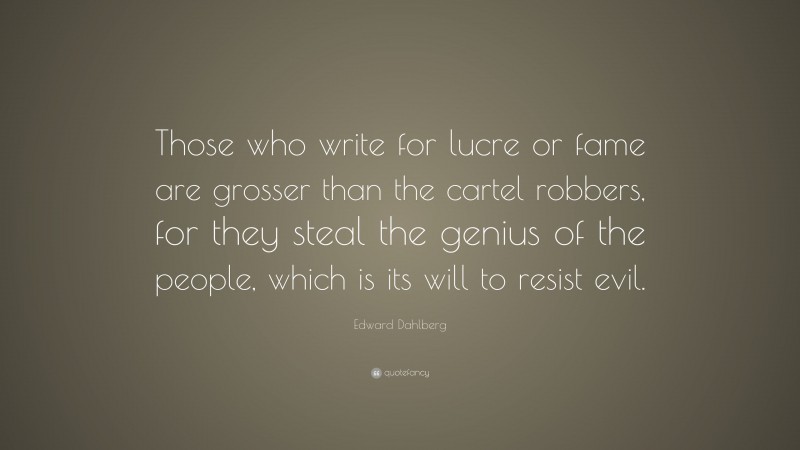 Edward Dahlberg Quote: “Those who write for lucre or fame are grosser than the cartel robbers, for they steal the genius of the people, which is its will to resist evil.”