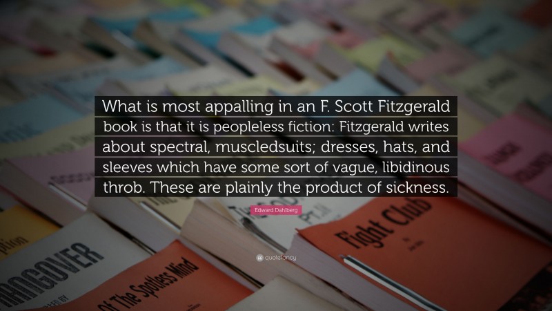 Edward Dahlberg Quote: “What is most appalling in an F. Scott Fitzgerald book is that it is peopleless fiction: Fitzgerald writes about spectral, muscledsuits; dresses, hats, and sleeves which have some sort of vague, libidinous throb. These are plainly the product of sickness.”