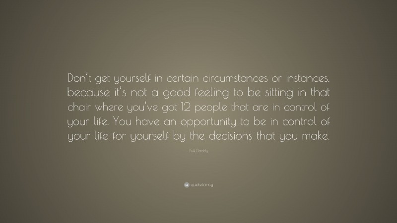 Puff Daddy Quote: “Don’t get yourself in certain circumstances or instances, because it’s not a good feeling to be sitting in that chair where you’ve got 12 people that are in control of your life. You have an opportunity to be in control of your life for yourself by the decisions that you make.”
