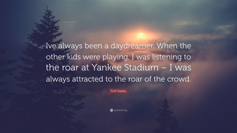 Puff Daddy Quote: “Ive always been a daydreamer. When the other kids were playing, I was listening to the roar at Yankee Stadium – I was always attracted to the roar of the crowd.”