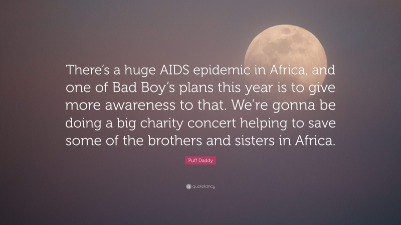 Puff Daddy Quote: “There’s a huge AIDS epidemic in Africa, and one of Bad Boy’s plans this year is to give more awareness to that. We’re gonna be doing a big charity concert helping to save some of the brothers and sisters in Africa.”