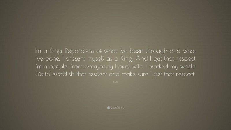 DMX Quote: “Im a King. Regardless of what Ive been through and what Ive done, I present myself as a King. And I get that respect from people, from everybody I deal with. I worked my whole life to establish that respect and make sure I get that respect.”