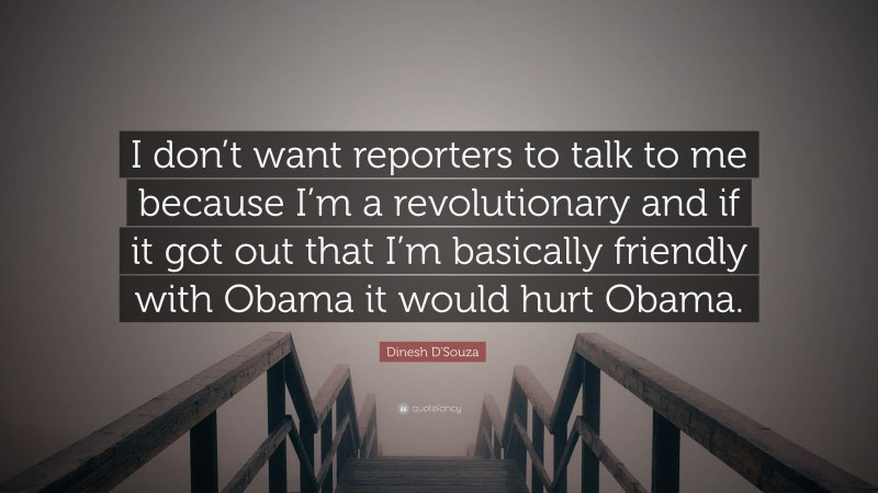 Dinesh D'Souza Quote: “I don’t want reporters to talk to me because I’m a revolutionary and if it got out that I’m basically friendly with Obama it would hurt Obama.”