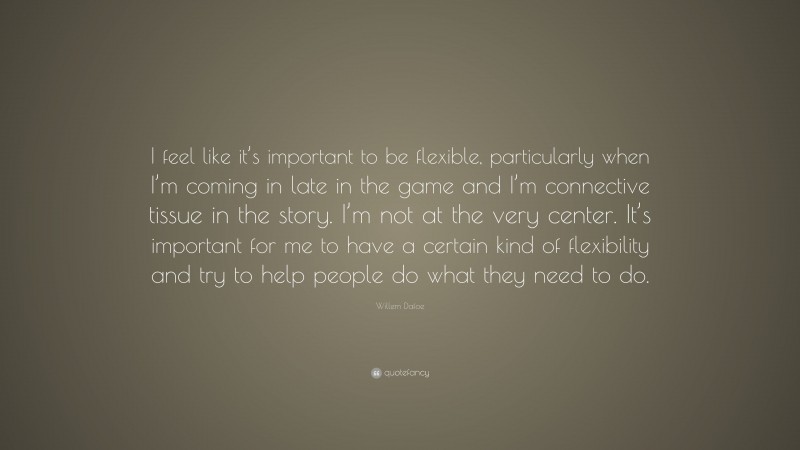 Willem Dafoe Quote: “I feel like it’s important to be flexible, particularly when I’m coming in late in the game and I’m connective tissue in the story. I’m not at the very center. It’s important for me to have a certain kind of flexibility and try to help people do what they need to do.”