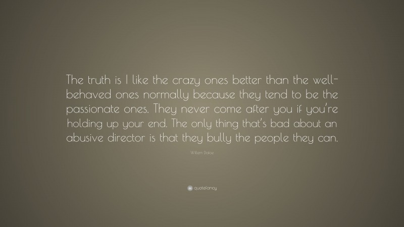 Willem Dafoe Quote: “The truth is I like the crazy ones better than the well-behaved ones normally because they tend to be the passionate ones. They never come after you if you’re holding up your end. The only thing that’s bad about an abusive director is that they bully the people they can.”