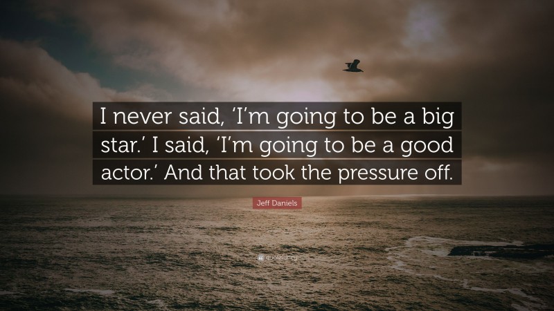 Jeff Daniels Quote: “I never said, ‘I’m going to be a big star.’ I said, ‘I’m going to be a good actor.’ And that took the pressure off.”