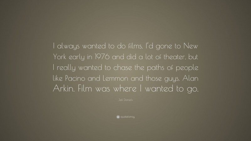 Jeff Daniels Quote: “I always wanted to do films. I’d gone to New York early in 1976 and did a lot of theater, but I really wanted to chase the paths of people like Pacino and Lemmon and those guys. Alan Arkin. Film was where I wanted to go.”