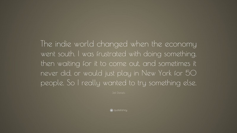 Jeff Daniels Quote: “The indie world changed when the economy went south. I was frustrated with doing something, then waiting for it to come out, and sometimes it never did, or would just play in New York for 50 people. So I really wanted to try something else.”