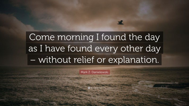 Mark Z. Danielewski Quote: “Come morning I found the day as I have found every other day – without relief or explanation.”