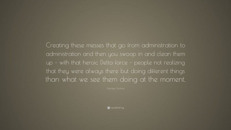 Edwidge Danticat Quote: “Creating these messes that go from administration to administration and then you swoop in and clean them up – with that heroic Delta force – people not realizing that they were always there but doing different things than what we see them doing at the moment.”