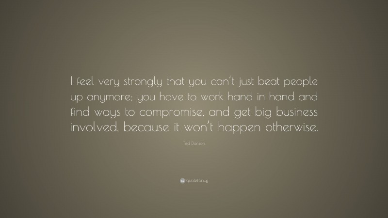 Ted Danson Quote: “I feel very strongly that you can’t just beat people up anymore; you have to work hand in hand and find ways to compromise, and get big business involved, because it won’t happen otherwise.”