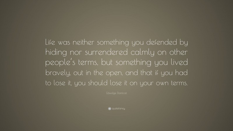 Edwidge Danticat Quote: “Life was neither something you defended by hiding nor surrendered calmly on other people’s terms, but something you lived bravely, out in the open, and that if you had to lose it, you should lose it on your own terms.”