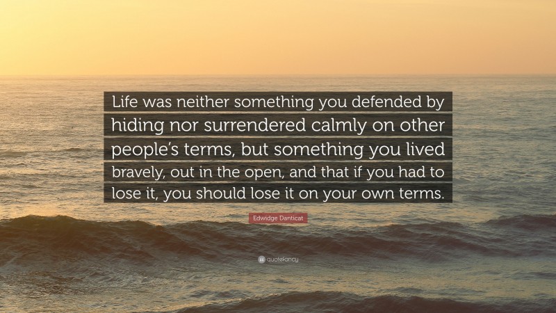 Edwidge Danticat Quote: “Life was neither something you defended by hiding nor surrendered calmly on other people’s terms, but something you lived bravely, out in the open, and that if you had to lose it, you should lose it on your own terms.”