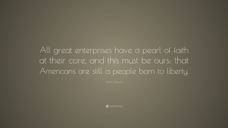 Mitch Daniels Quote: “All great enterprises have a pearl of faith at their core, and this must be ours: that Americans are still a people born to liberty.”