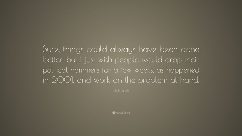 Mitch Daniels Quote: “Sure, things could always have been done better, but I just wish people would drop their political hammers for a few weeks, as happened in 2001, and work on the problem at hand.”
