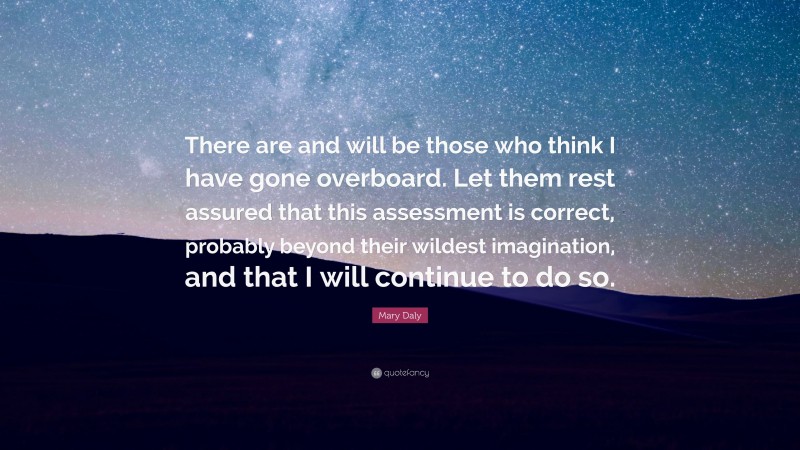 Mary Daly Quote: “There are and will be those who think I have gone overboard. Let them rest assured that this assessment is correct, probably beyond their wildest imagination, and that I will continue to do so.”