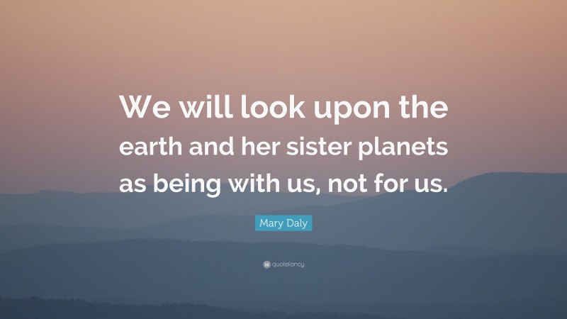 Mary Daly Quote: “We will look upon the earth and her sister planets as being with us, not for us.”