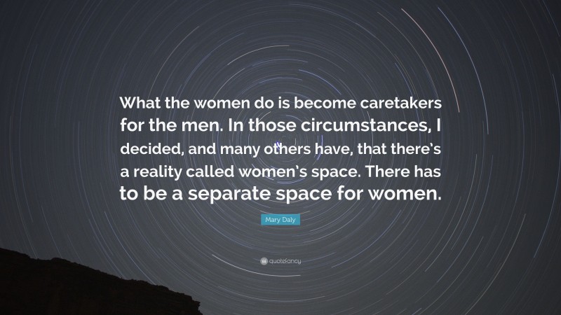 Mary Daly Quote: “What the women do is become caretakers for the men. In those circumstances, I decided, and many others have, that there’s a reality called women’s space. There has to be a separate space for women.”