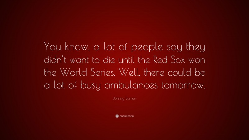 Johnny Damon Quote: “You know, a lot of people say they didn’t want to die until the Red Sox won the World Series. Well, there could be a lot of busy ambulances tomorrow.”