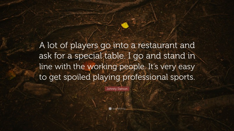 Johnny Damon Quote: “A lot of players go into a restaurant and ask for a special table. I go and stand in line with the working people. It’s very easy to get spoiled playing professional sports.”